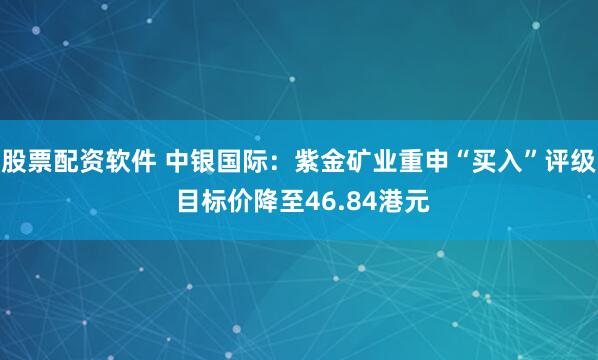 股票配资软件 中银国际：紫金矿业重申“买入”评级 目标价降至46.84港元
