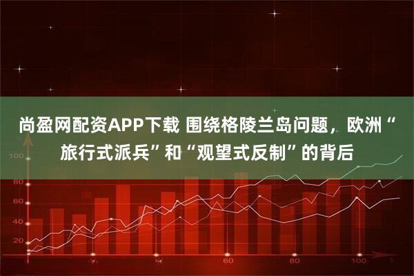 尚盈网配资APP下载 围绕格陵兰岛问题，欧洲“旅行式派兵”和“观望式反制”的背后