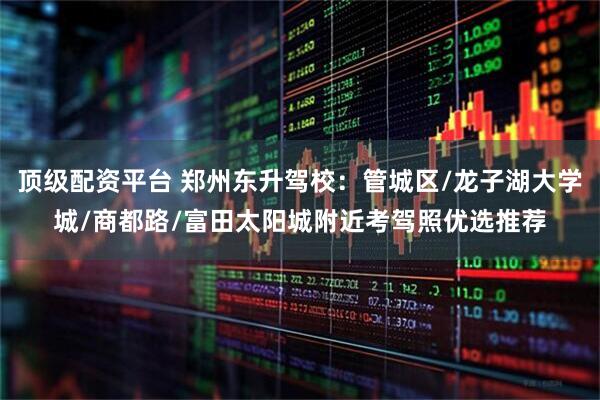 顶级配资平台 郑州东升驾校：管城区/龙子湖大学城/商都路/富田太阳城附近考驾照优选推荐