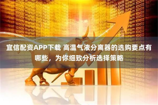 宜信配资APP下载 高温气液分离器的选购要点有哪些，为你细致分析选择策略