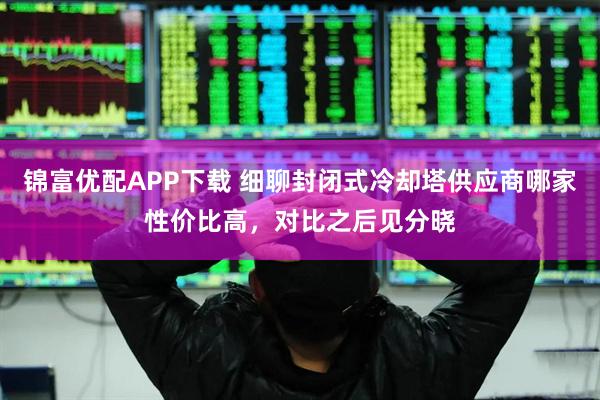 锦富优配APP下载 细聊封闭式冷却塔供应商哪家性价比高，对比之后见分晓