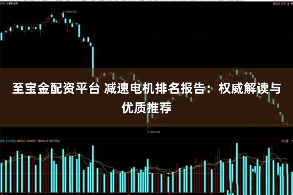 至宝金配资平台 减速电机排名报告：权威解读与优质推荐