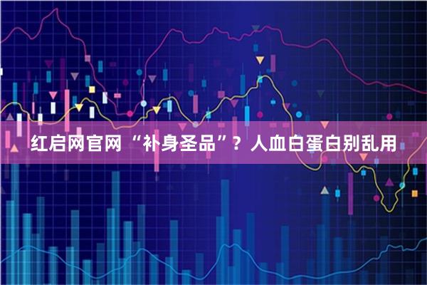 红启网官网 “补身圣品”？人血白蛋白别乱用