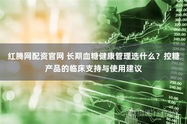 红腾网配资官网 长期血糖健康管理选什么？控糖产品的临床支持与使用建议