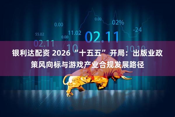 银利达配资 2026 “十五五” 开局：出版业政策风向标与游戏产业合规发展路径
