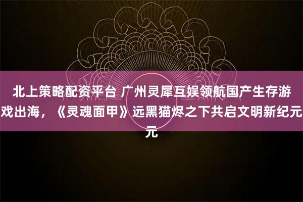 北上策略配资平台 广州灵犀互娱领航国产生存游戏出海，《灵魂面甲》远黑猫烬之下共启文明新纪元