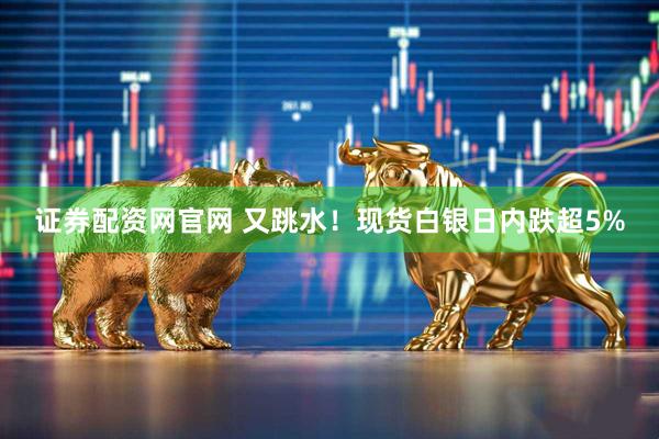 证券配资网官网 又跳水！现货白银日内跌超5%