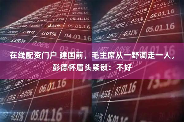 在线配资门户 建国前，毛主席从一野调走一人，彭德怀眉头紧锁：不好