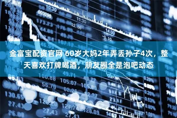 金富宝配资官网 60岁大妈2年弄丢孙子4次，整天喜欢打牌喝酒，朋友圈全是泡吧动态