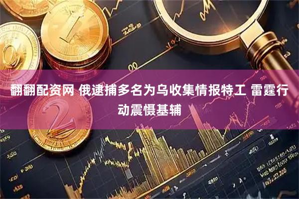 翻翻配资网 俄逮捕多名为乌收集情报特工 雷霆行动震慑基辅