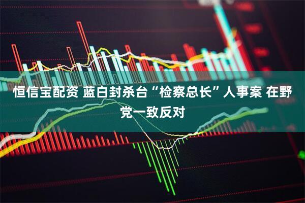 恒信宝配资 蓝白封杀台“检察总长”人事案 在野党一致反对