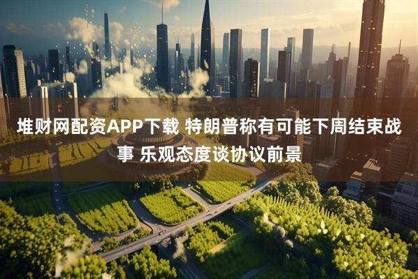堆财网配资APP下载 特朗普称有可能下周结束战事 乐观态度谈协议前景