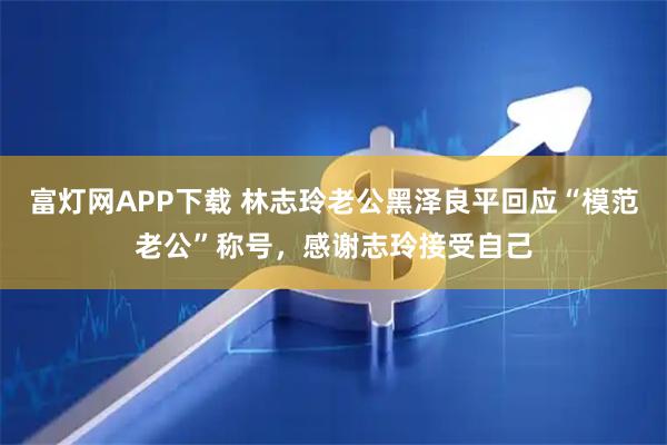 富灯网APP下载 林志玲老公黑泽良平回应“模范老公”称号，感谢志玲接受自己