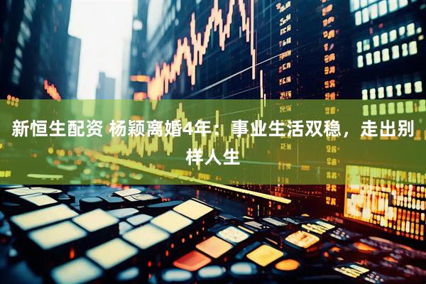 新恒生配资 杨颖离婚4年：事业生活双稳，走出别样人生