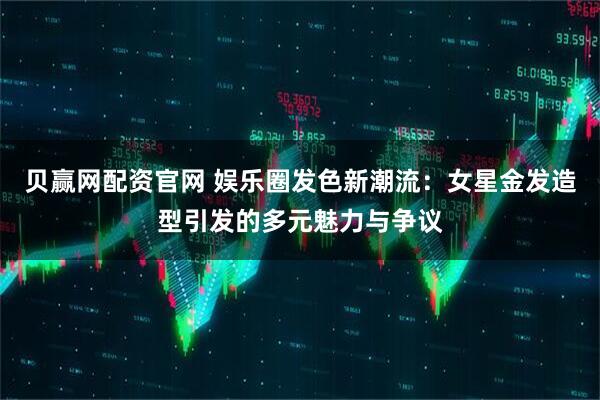 贝赢网配资官网 娱乐圈发色新潮流：女星金发造型引发的多元魅力与争议