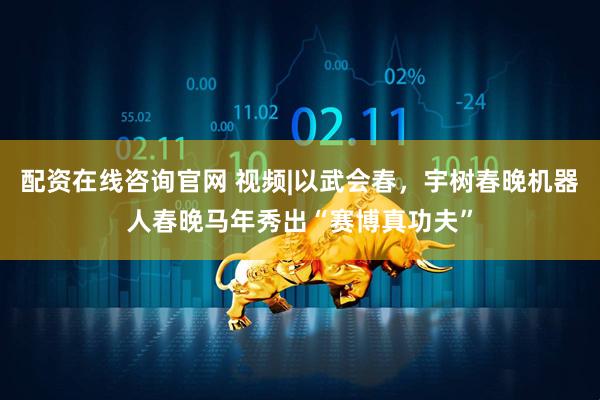 配资在线咨询官网 视频|以武会春，宇树春晚机器人春晚马年秀出“赛博真功夫”